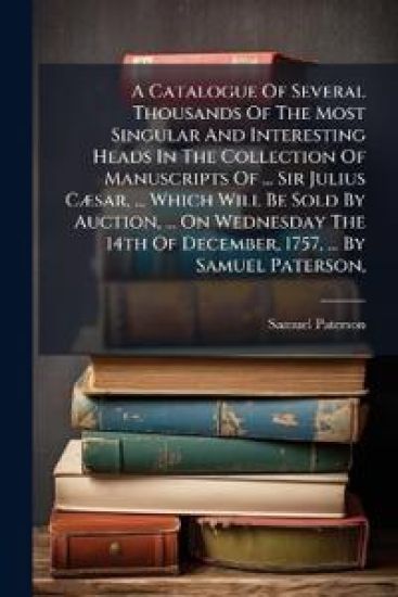 A Catalogue Of Several Thousands Of The Most Singular And Interesting Heads In The Collection Of Manuscripts Of ... Sir Julius CÃ]sar, ... Which Will Be Sold By Auction, ... On Wednesday The 14th Of December, 1757, ... By Samuel Paterson,