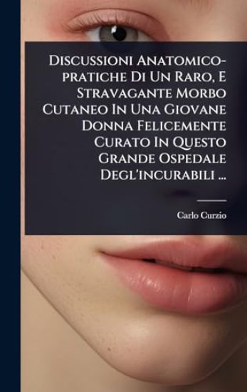Discussioni Anatomico-pratiche Di Un Raro, E Stravagante Morbo Cutaneo In Una Giovane Donna Felicemente Curato In Questo Grande Ospedale Degl'incurabili ...