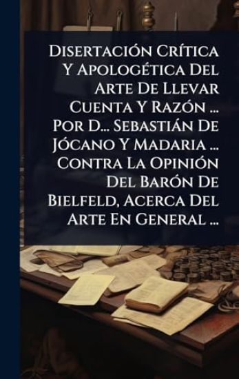 DisertaciÃ3n CrÃ-tica Y ApologÃ(c)tica Del Arte De Llevar Cuenta Y RazÃ3n ... Por D... Sebastiàn De JÃ3cano Y Madaria ... Contra La OpiniÃ3n Del BarÃ3n De Bielfeld, Acerca Del Arte En General ...