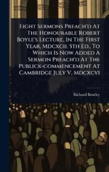 Eight Sermons Preach'd At The Honourable Robert Boyle's Lecture, In The First Year, Mdcxcii. 5th Ed., To Which Is Now Added A Sermon Preach'd At The Publick-commencement At Cambridge July V, Mdcxcvi