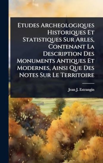 Etudes Archeologiques Historiques Et Statistiques Sur Arles, Contenant La Description Des Monuments Antiques Et Modernes, Ainsi Que Des Notes Sur Le Territoire