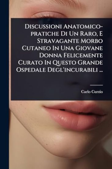 Discussioni Anatomico-pratiche Di Un Raro, E Stravagante Morbo Cutaneo In Una Giovane Donna Felicemente Curato In Questo Grande Ospedale Degl'incurabili ...