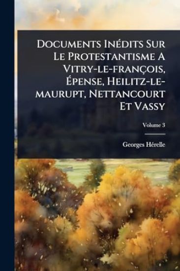 Documents InÃ(c)dits Sur Le Protestantisme A Vitry-le-françois, Ã?pense, Heilitz-le-maurupt, Nettancourt Et Vassy