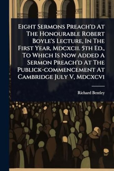 Eight Sermons Preach'd At The Honourable Robert Boyle's Lecture, In The First Year, Mdcxcii. 5th Ed., To Which Is Now Added A Sermon Preach'd At The Publick-commencement At Cambridge July V, Mdcxcvi