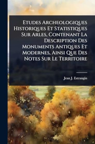 Etudes Archeologiques Historiques Et Statistiques Sur Arles, Contenant La Description Des Monuments Antiques Et Modernes, Ainsi Que Des Notes Sur Le Territoire