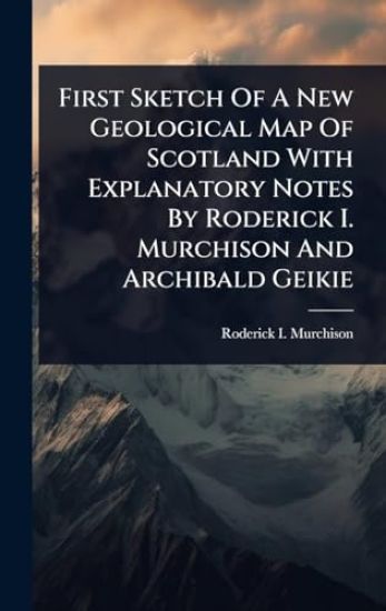 First Sketch Of A New Geological Map Of Scotland With Explanatory Notes By Roderick I. Murchison And Archibald Geikie