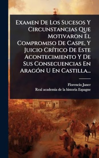 Examen De Los Sucesos Y Circunstancias Que Motivaron El Compromiso De Caspe, Y Juicio CrÃ-tico De Este Acontecimiento Y De Sus Consecuencias En AragÃ3n U En Castilla...