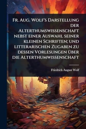 Fr. Aug. Wolf's Darstellung der Alterthumswissenschaft nebst einer Auswahl seiner kleinen Schriften; und litterarischen Zugaben zu dessen Vorlesungen Ã1/4ber die Alterthumwissenschaft