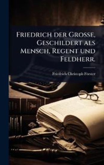 Friedrich der GroÃ?e, Geschildert als Mensch, Regent und Feldherr.