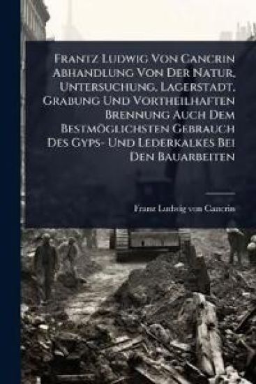 Frantz Ludwig Von Cancrin Abhandlung Von Der Natur, Untersuchung, Lagerstadt, Grabung Und Vortheilhaften Brennung Auch Dem Bestmöglichsten Gebrauch Des Gyps- Und Lederkalkes Bei Den Bauarbeiten