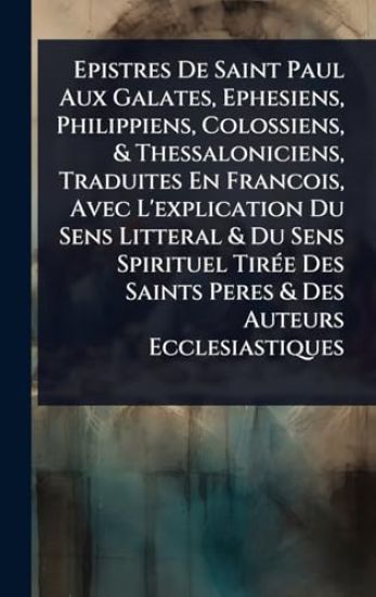 Epistres De Saint Paul Aux Galates, Ephesiens, Philippiens, Colossiens, & Thessaloniciens, Traduites En Francois, Avec L'explication Du Sens Litteral & Du Sens Spirituel TirÃ(c)e Des Saints Peres & Des Auteurs Ecclesiastiques