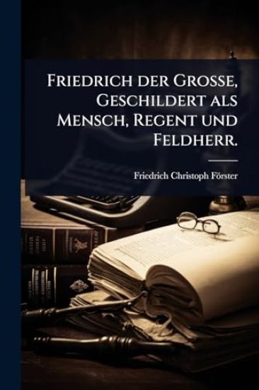 Friedrich der GroÃ?e, Geschildert als Mensch, Regent und Feldherr.
