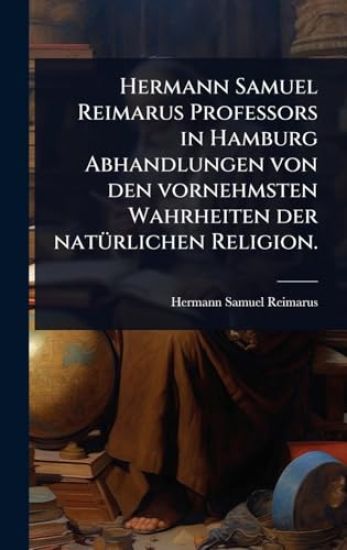 Hermann Samuel Reimarus Professors in Hamburg Abhandlungen von den vornehmsten Wahrheiten der natÃ1/4rlichen Religion.