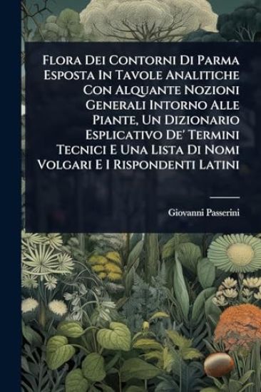 Flora Dei Contorni Di Parma Esposta In Tavole Analitiche Con Alquante Nozioni Generali Intorno Alle Piante, Un Dizionario Esplicativo De' Termini Tecnici E Una Lista Di Nomi Volgari E I Rispondenti Latini