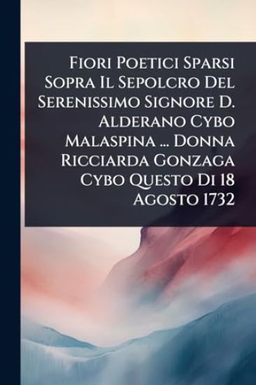 Fiori Poetici Sparsi Sopra Il Sepolcro Del Serenissimo Signore D. Alderano Cybo Malaspina ... Donna Ricciarda Gonzaga Cybo Questo Di 18 Agosto 1732