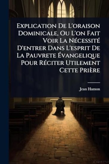 Explication De L'oraison Dominicale, Ou L'on Fait Voir La NÃ(c)cessitÃ(c) D'entrer Dans L'esprit De La Pauvrete Ã?vangelique Pour RÃ(c)citer Utilement Cette Prière