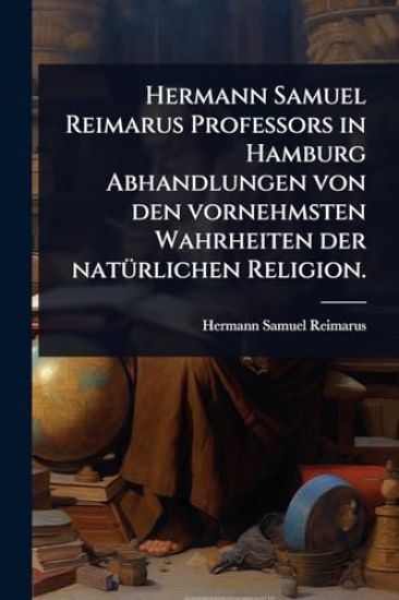Hermann Samuel Reimarus Professors in Hamburg Abhandlungen von den vornehmsten Wahrheiten der natÃ1/4rlichen Religion.