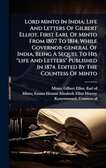 Lord Minto In India; Life And Letters Of Gilbert Elliot, First Earl Of Minto From 1807 To 1814, While Governor-general Of India, Being A Sequel To His "life And Letters" Published In 1874. Edited By The Countess Of Minto