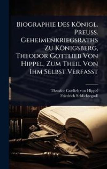 Biographie Des Königl. Preuss. Geheimenkriegsraths Zu Königsberg, Theodor Gottlieb Von Hippel, Zum Theil Von Ihm Selbst Verfasst
