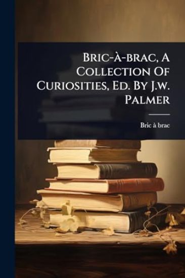 Bric-Ã -brac, A Collection Of Curiosities, Ed. By J.w. Palmer