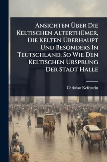 Ansichten Ã?ber Die Keltischen AlterthÃ1/4mer, Die Kelten Ã?berhaupt Und Besonders In Teutschland, So Wie Den Keltischen Ursprung Der Stadt Halle