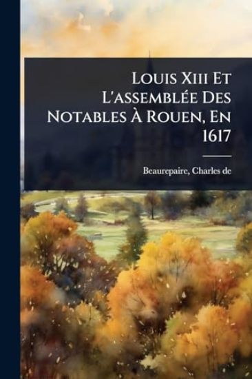 Louis Xiii Et L'assemblÃ(c)e Des Notables Ã? Rouen, En 1617