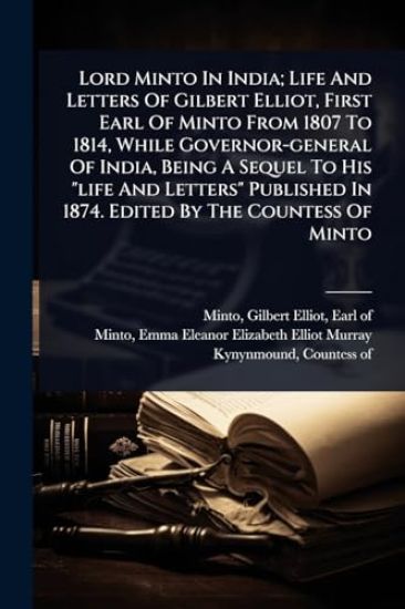 Lord Minto In India; Life And Letters Of Gilbert Elliot, First Earl Of Minto From 1807 To 1814, While Governor-general Of India, Being A Sequel To His "life And Letters" Published In 1874. Edited By The Countess Of Minto
