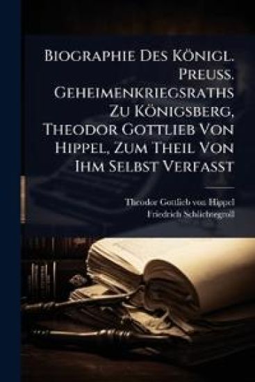 Biographie Des Königl. Preuss. Geheimenkriegsraths Zu Königsberg, Theodor Gottlieb Von Hippel, Zum Theil Von Ihm Selbst Verfasst