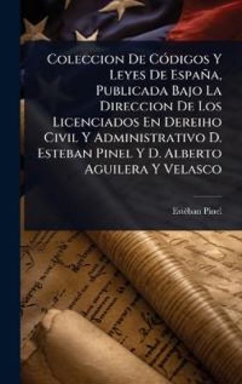 Coleccion De CÃ3digos Y Leyes De España, Publicada Bajo La Direccion De Los Licenciados En Dereiho Civil Y Administrativo D. Esteban Pinel Y D. Alberto Aguilera Y Velasco