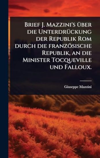 Brief J. Mazzini's Ã1/4ber die UnterdrÃ1/4ckung der Republik Rom durch die französische Republik, an die Minister Tocqueville und Falloux.