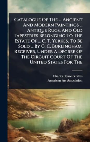 Catalogue Of The ... Ancient And Modern Paintings ... Antique Rugs, And Old Tapestries Belonging To The Estate Of ... C. T. Yerkes, To Be Sold ... By C. C. Burlingham, Receiver, Under A Decree Of The Circuit Court Of The United States For The