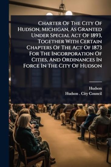 Charter Of The City Of Hudson, Michigan, As Granted Under Special Act Of 1893, Together With Certain Chapters Of The Act Of 1873 For The Incorporation Of Cities, And Ordinances In Force In The City Of Hudson