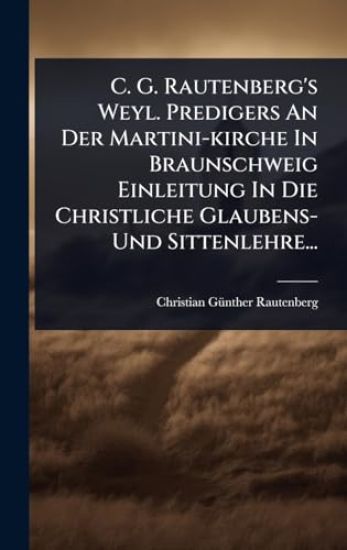 C. G. Rautenberg's Weyl. Predigers An Der Martini-kirche In Braunschweig Einleitung In Die Christliche Glaubens- Und Sittenlehre...