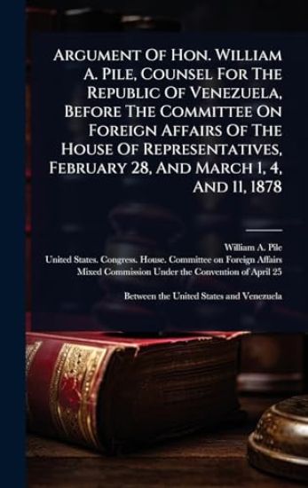 Argument Of Hon. William A. Pile, Counsel For The Republic Of Venezuela, Before The Committee On Foreign Affairs Of The House Of Representatives, February 28, And March 1, 4, And 11, 1878