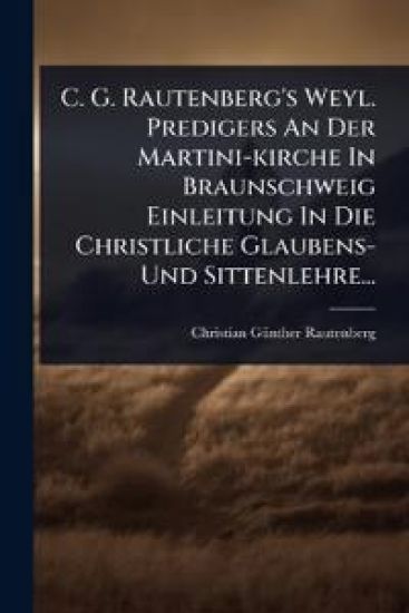 C. G. Rautenberg's Weyl. Predigers An Der Martini-kirche In Braunschweig Einleitung In Die Christliche Glaubens- Und Sittenlehre...