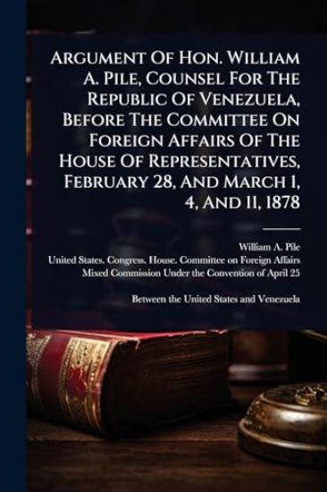 Argument Of Hon. William A. Pile, Counsel For The Republic Of Venezuela, Before The Committee On Foreign Affairs Of The House Of Representatives, February 28, And March 1, 4, And 11, 1878