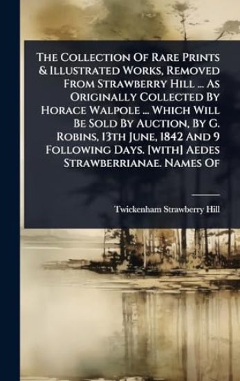The Collection Of Rare Prints & Illustrated Works, Removed From Strawberry Hill ... As Originally Collected By Horace Walpole ... Which Will Be Sold By Auction, By G. Robins, 13th June, 1842 And 9 Following Days. [with] Aedes Strawberrianae. Names Of