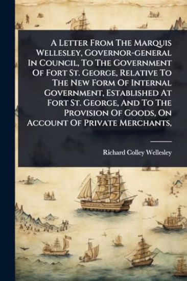 A Letter From The Marquis Wellesley, Governor-general In Council, To The Government Of Fort St. George, Relative To The New Form Of Internal Government, Established At Fort St. George, And To The Provision Of Goods, On Account Of Private Merchants,
