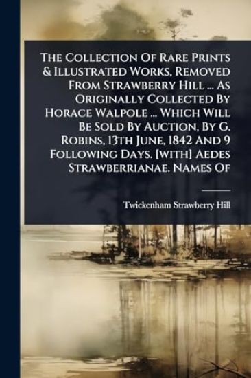 The Collection Of Rare Prints & Illustrated Works, Removed From Strawberry Hill ... As Originally Collected By Horace Walpole ... Which Will Be Sold By Auction, By G. Robins, 13th June, 1842 And 9 Following Days. [with] Aedes Strawberrianae. Names Of
