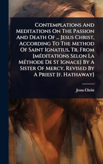 Contemplations And Meditations On The Passion And Death Of ... Jesus Christ, According To The Method Of Saint Ignatius, Tr. From [mÃ(c)ditations Selon La MÃ(c)thode De St Ignace] By A Sister Of Mercy, Revised By A Priest [f. Hathaway]