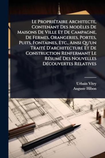Le PropriÃ(c)taire Architecte, Contenant Des Modèles De Maisons De Ville Et De Campagne, De Fermes, Orangeries, Portes, Puits, Fontaines, Etc., Ainsi Qu'un TraitÃ(c) D'architecture Et De Construction Renfermant Le RÃ(c)sumÃ(c) Des Nouvelles DÃ(c)couvertes