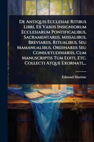 De Antiquis Ecclesiae Ritibus Libri, Ex Variis Insigniorum Ecclesiarum Pontificalibus, Sacramentariis, Missalibus, Breviariis, Ritualibus, Seu Mamanualibus, Ordinariis Seu Consuetudinariis, Cum Manuscriptis Tum Editi, Etc. Collecti Atque Exornati, ...
