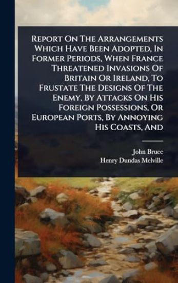 Report On The Arrangements Which Have Been Adopted, In Former Periods, When France Threatened Invasions Of Britain Or Ireland, To Frustate The Designs Of The Enemy, By Attacks On His Foreign Possessions, Or European Ports, By Annoying His Coasts, And