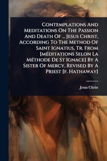 Contemplations And Meditations On The Passion And Death Of ... Jesus Christ, According To The Method Of Saint Ignatius, Tr. From [mÃ(c)ditations Selon La MÃ(c)thode De St Ignace] By A Sister Of Mercy, Revised By A Priest [f. Hathaway]