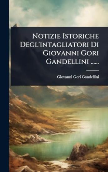 Notizie Istoriche Degl'intagliatori Di Giovanni Gori Gandellini ......