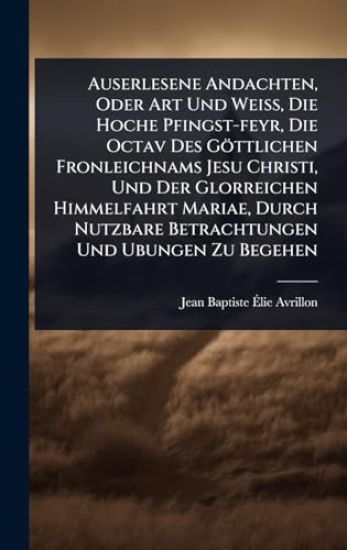 Auserlesene Andachten, Oder Art Und WeiÃ?, Die Hoche Pfingst-feyr, Die Octav Des Göttlichen Fronleichnams Jesu Christi, Und Der Glorreichen Himmelfahrt Mariae, Durch Nutzbare Betrachtungen Und Ubungen Zu Begehen