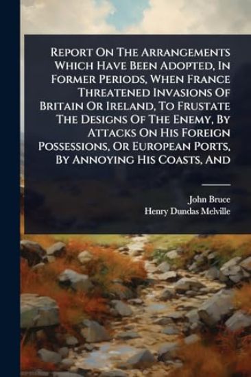 Report On The Arrangements Which Have Been Adopted, In Former Periods, When France Threatened Invasions Of Britain Or Ireland, To Frustate The Designs Of The Enemy, By Attacks On His Foreign Possessions, Or European Ports, By Annoying His Coasts, And