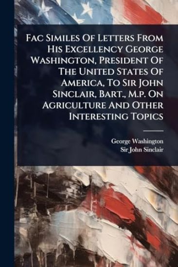 Fac Similes Of Letters From His Excellency George Washington, President Of The United States Of America, To Sir John Sinclair, Bart., M.p. On Agriculture And Other Interesting Topics