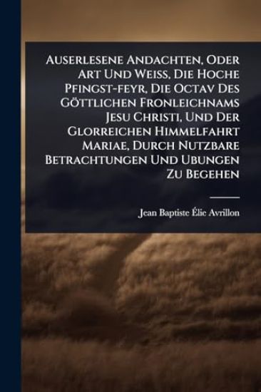 Auserlesene Andachten, Oder Art Und WeiÃ?, Die Hoche Pfingst-feyr, Die Octav Des Göttlichen Fronleichnams Jesu Christi, Und Der Glorreichen Himmelfahrt Mariae, Durch Nutzbare Betrachtungen Und Ubungen Zu Begehen