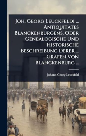 Joh. Georg Leuckfeldi ... Antiquitates Blanckenburgens, Oder Genealogische Und Historische Beschreibung Derer ... Grafen Von Blanckenburg ...